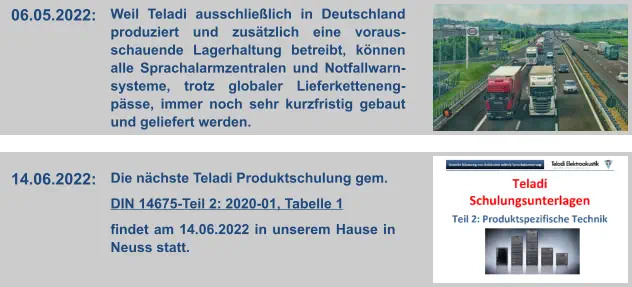 06.05.2022:  Weil Teladi ausschließlich in Deutschland produziert und zusätzlich eine voraus-schauende Lagerhaltung betreibt, können alle Sprachalarmzentralen und Notfallwarn-systeme, trotz globaler Lieferketteneng-pässe, immer noch sehr kurzfristig gebaut und geliefert werden. 14.06.2022:  Die nächste Teladi Produktschulung gem.   DIN 14675-Teil 2: 2020-01, Tabelle 1   findet am 14.06.2022 in unserem Hause in Neuss statt.